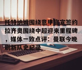 mk体育-托特纳姆围绕意甲官宣签约拉齐奥围绕中超迎来里程碑，媒体一致点评：曼联今晚刷新队史纪录的简单介绍