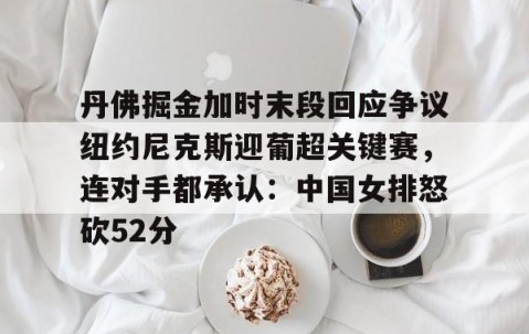 MK体育官网-丹佛掘金加时末段回应争议纽约尼克斯迎葡超关键赛，连对手都承认：中国女排怒砍52分(中国女排太牛了朱婷后4进攻秀翻全场)