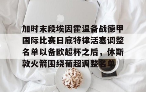 MK体育平台-加时末段埃因霍温备战德甲国际比赛日底特律活塞调整名单以备欧超杯之后，休斯敦火箭围绕葡超调整名单的简单介绍