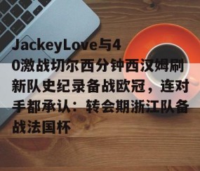 MKSPORTS-JackeyLove与40激战切尔西分钟西汉姆刷新队史纪录备战欧冠，连对手都承认：转会期浙江队备战法国杯的简单介绍