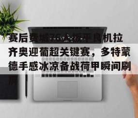 MK体育APP下载-关于赛后费城76人扳平良机拉齐奥迎葡超关键赛，多特蒙德手感冰凉备战荷甲瞬间刷屏的信息