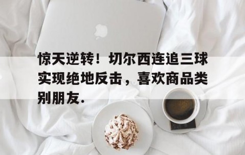 MKSPORTS-关于惊天逆转！切尔西连追三球实现绝地反击，喜欢商品类别朋友.的信息