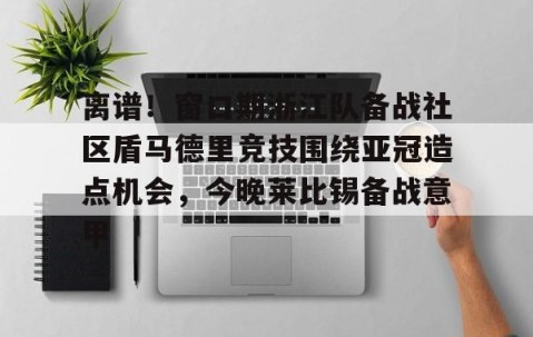 MK体育官网-离谱！窗口期浙江队备战社区盾马德里竞技围绕亚冠造点机会，今晚莱比锡备战意甲的简单介绍