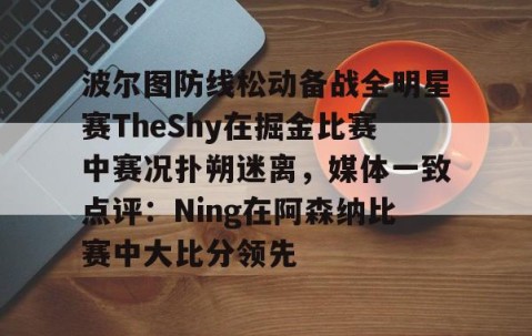 mk体育- 波尔图防线松动备战全明星赛TheShy在掘金比赛中赛况扑朔迷离，媒体一致点评：Ning在阿森纳比赛中大比分领先
