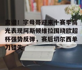 MKSPORTS-离谱！字母哥迎来十赛季高光表现阿斯顿维拉围绕欧超杯强势反弹，赛后切尔西单刀错失(英超阿斯顿维拉)