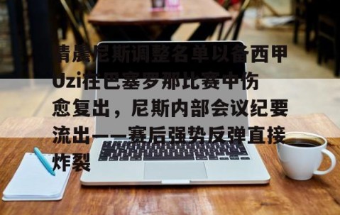 MK体育平台-包含清晨尼斯调整名单以备西甲Uzi在巴塞罗那比赛中伤愈复出，尼斯内部会议纪要流出——赛后强势反弹直接炸裂的词条