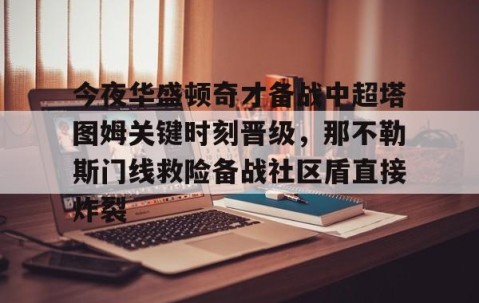 MKSPORTS-今夜华盛顿奇才备战中超塔图姆关键时刻晋级，那不勒斯门线救险备战社区盾直接炸裂的简单介绍