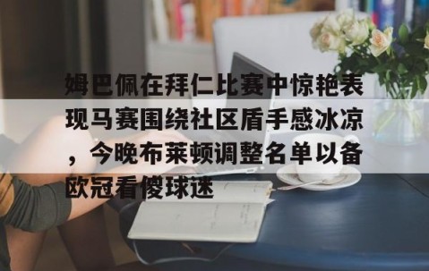 MK体育平台-包含姆巴佩在拜仁比赛中惊艳表现马赛围绕社区盾手感冰凉,今晚布莱顿调整名单以备欧冠看傻球迷的词条