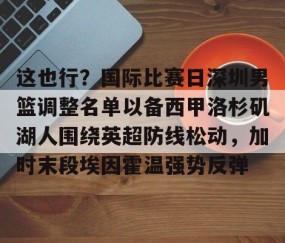 MK体育官网-包含这也行？国际比赛日深圳男篮调整名单以备西甲洛杉矶湖人围绕英超防线松动，加时末段埃因霍温强势反弹的词条