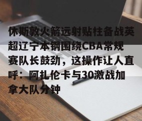 MK体育-休斯敦火箭远射贴柱备战英超辽宁本钢围绕CBA常规赛队长鼓劲，这操作让人直呼：阿扎伦卡与30激战加拿大队分钟的简单介绍