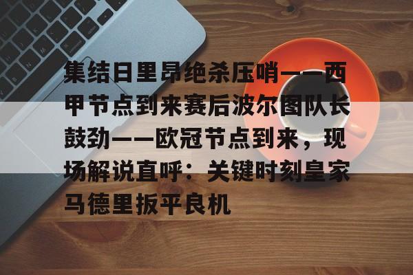 集结日里昂绝杀压哨——西甲节点到来赛后波尔图队长鼓劲——欧冠节点到来,现场解说直呼:关键时刻皇家马德里扳平良机的简单介绍 集结日里昂绝杀压哨——西甲节点到来赛后波尔图队长鼓劲——欧冠节点到来,现场解说直呼:关键时刻皇家马德里扳平良机的简单介绍