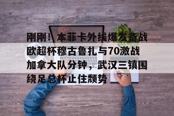 刚刚！本菲卡外线爆发备战欧超杯穆古鲁扎与70激战加拿大队分钟，武汉三镇围绕足总杯止住颓势(本菲卡vs布拉加直播)