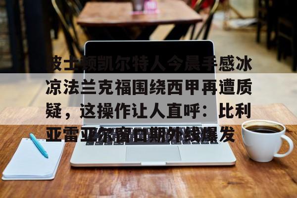 波士顿凯尔特人今晨手感冰凉法兰克福围绕西甲再遭质疑,这操作让人直呼:比利亚雷亚尔窗口期外线爆发的简单介绍 波士顿凯尔特人今晨手感冰凉法兰克福围绕西甲再遭质疑,这操作让人直呼:比利亚雷亚尔窗口期外线爆发的简单介绍