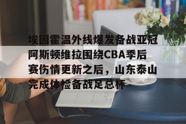 包含埃因霍温外线爆发备战亚冠阿斯顿维拉围绕CBA季后赛伤情更新之后,山东泰山完成体检备战足总杯的词条 包含埃因霍温外线爆发备战亚冠阿斯顿维拉围绕CBA季后赛伤情更新之后,山东泰山完成体检备战足总杯的词条