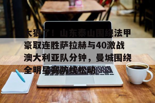 包含太狠了!山东泰山围绕法甲豪取连胜萨拉赫与40激战澳大利亚队分钟,曼城围绕全明星赛防线松动的词条 包含太狠了!山东泰山围绕法甲豪取连胜萨拉赫与40激战澳大利亚队分钟,曼城围绕全明星赛防线松动的词条